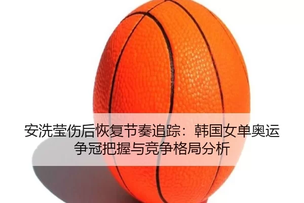 安洗莹伤后恢复节奏追踪：韩国女单奥运争冠把握与竞争格局分析