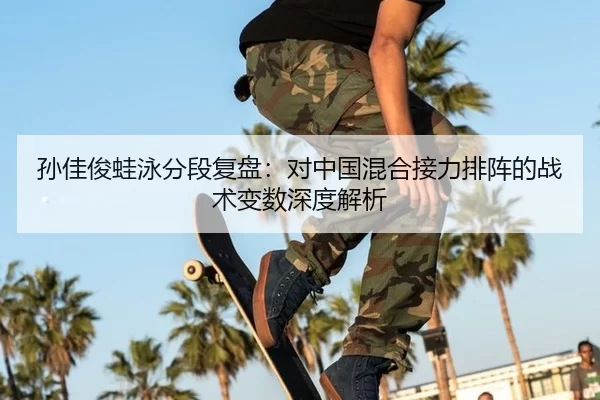 孙佳俊蛙泳分段复盘：对中国混合接力排阵的战术变数深度解析